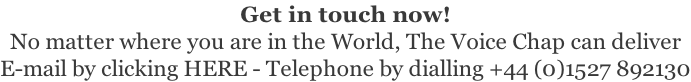 Get in touch now! No matter where you are in the World, The Voice Chap can deliver E-mail by clicking HERE - Telephone by dialling +44 (0)1527 892130