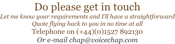 Do please get in touch Let me know your requirements and I’ll have a straightforward Quote flying back to you in no time at all Telephone on (+44)(0)1527 892130 Or e-mail chap@voicechap.com